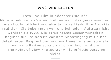 &nbsp;WAS WIR BIETEN Foto und Film in höchster Qualität! Mit uns bekommen Sie ein Spitzenteam, das gemeinsam mit Ihnen hochmotiviert und absolut zuverlässig Ihre Projekte realisiert. Sie bekommen von uns bei jedem Auftrag nicht weniger als 100%. Die gemeinsame Zusammenarbeit beginnt für uns bereits vor dem Shootingtag mit einer detaillierten Besprechung und wir freuen uns um so mehr, wenn die Partnerschaft zwischen Ihnen und uns - The Point of View Photography - langfristig bestehen bleibt. ﷯