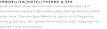 Immobilien/HOTEL/THERME & SPA Sind Sie Bauunternehmer von Immobilien oder ein Immobilienmarkler? Betreiben oder führen Sie ein Hotel oder eine Therme/Spa? Wenn ja, dann sind Sie genau richtig bei uns. Wir lassen Ihre Häuser oder Gebäude im besten Licht erscheinen.