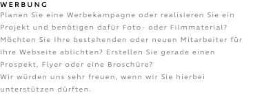 WERBUNG Planen Sie eine Werbekampagne oder realisieren Sie ein Projekt und benötigen dafür Foto- oder Filmmaterial? Möchten Sie Ihre bestehenden oder neuen Mitarbeiter für Ihre Webseite ablichten? Erstellen Sie gerade einen Prospekt, Flyer oder eine Broschüre? Wir würden uns sehr freuen, wenn wir Sie hierbei unterstützen dürften.