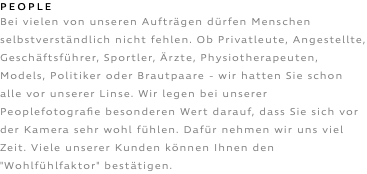 PEOPLE Bei vielen von unseren Aufträgen dürfen Menschen selbstverständlich nicht fehlen. Ob Privatleute, Angestellte, Geschäftsführer, Sportler, Ärzte, Physiotherapeuten, Models, Politiker oder Brautpaare - wir hatten Sie schon alle vor unserer Linse. Wir legen bei unserer Peoplefotografie besonderen Wert darauf, dass Sie sich vor der Kamera sehr wohl fühlen. Dafür nehmen wir uns viel Zeit. Viele unserer Kunden können Ihnen den "Wohlfühlfaktor" bestätigen.