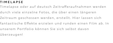 TIMELAPSE Timelapse oder auf deutsch Zeitrafferaufnahmen werden durch viele einzelne Fotos, die über einen längeren Zeitraum geschossen werden, erstellt. Hier lassen sich fantastische Effekte erzielen und runden einen Film ab. In unserem Portfolio können Sie sich selbst davon überzeugen!