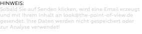 HINWEIS: Sobald Sie auf Senden klicken, wird eine Email erzeugt und mit Ihrem Inhalt an look@the-point-of-view.de gesendet. Ihre Daten werden nicht gespeichert oder zur Analyse verwendet! 