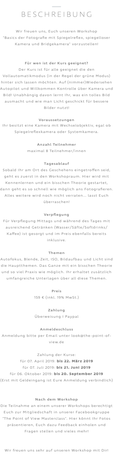 ﷯ BESCHREIBUNG Wir freuen uns, Euch unseren Workshop "Basics der Fotografie mit Spiegelreflex, spiegelloser Kamera und Bridgekamera" vorzustellen! Für wen ist der Kurs geeignet? Der Kurs ist für alle geeignet die den Vollautomatikmodus (in der Regel der grüne Modus) hinter sich lassen möchten. Auf (nimmer)Wiedersehen Autopilot und Willkommen Kontrolle über Kamera und Bild! Unabhängig davon lernt Ihr, was ein tolles Bild ausmacht und wie man Licht geschickt für bessere Bilder nutzt! Voraussetzungen Ihr besitzt eine Kamera mit Wechselobjektiv, egal ob Spiegelreflexkamera oder Systemkamera. Anzahl Teilnehmer maximal 8 Teilnehmer/innen Tagesablauf Sobald Ihr am Ort des Geschehens eingetroffen seid, geht es zuerst in den Workshopraum. Hier wird mit Kennenlernen und ein bisschen Theorie gestartet, dann geht es so schnell wie möglich ans Fotografieren. Alles weitere wird noch nicht verraten... lasst Euch überraschen! Verpflegung Für Verpflegung Mittags und während des Tages mit ausreichend Getränken (Wasser/Säfte/Softdrinks/Kaffee) ist gesorgt und im Preis ebenfalls bereits inklusive. Themen Autofokus, Blende, Zeit, ISO, Bildaufbau und Licht sind die Hauptthemen. Das Ganze mit ein bisschen Theorie und so viel Praxis wie möglich. Ihr erhaltet zusätzlich umfangreiche Unterlagen über all diese Themen. Preis 159 € (inkl. 19% MwSt.) Zahlung Überweisung I Paypal Anmeldeschluss Anmeldung bitte per Email unter look@the-point-of-view.de Zahlung der Kurse: für 07. April 2019: bis 22. März 2019 für 07. Juli 2019: bis 21. Juni 2019 für 06. Oktober 2019: bis 20. September 2019 (Erst mit Geldeingang ist Eure Anmeldung verbindlich) Nach dem Workshop Die Teilnahme an einem unserer Workshops berechtigt Euch zur Mitgliedschaft in unserer Facebookgruppe "The Point of View Masterclass". Hier könnt Ihr Fotos präsentieren, Euch dazu Feedback einholen und Fragen stellen und vieles mehr! Wir freuen uns sehr auf unseren Workshop mit Dir! 